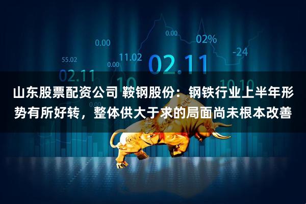 山东股票配资公司 鞍钢股份：钢铁行业上半年形势有所好转，整体供大于求的局面尚未根本改善