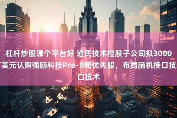 杠杆炒股哪个平台好 道氏技术控股子公司拟3000万美元认购强脑科技Pre-B轮优先股，布局脑机接口技术