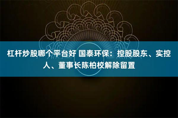 杠杆炒股哪个平台好 国泰环保：控股股东、实控人、董事长陈柏校解除留置