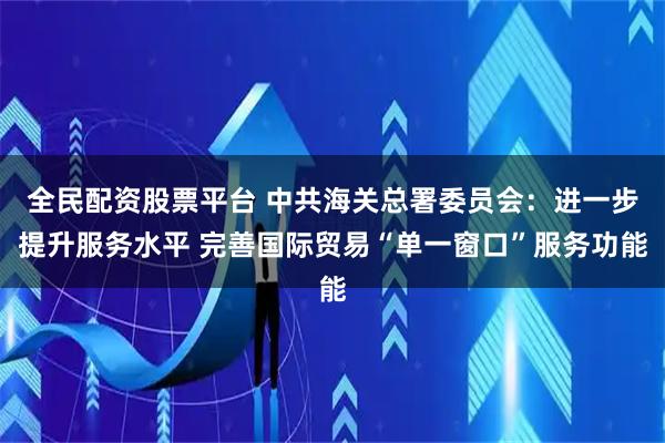 全民配资股票平台 中共海关总署委员会：进一步提升服务水平 完善国际贸易“单一窗口”服务功能