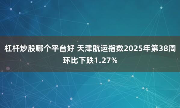 杠杆炒股哪个平台好 天津航运指数2025年第38周环比下跌1.27%