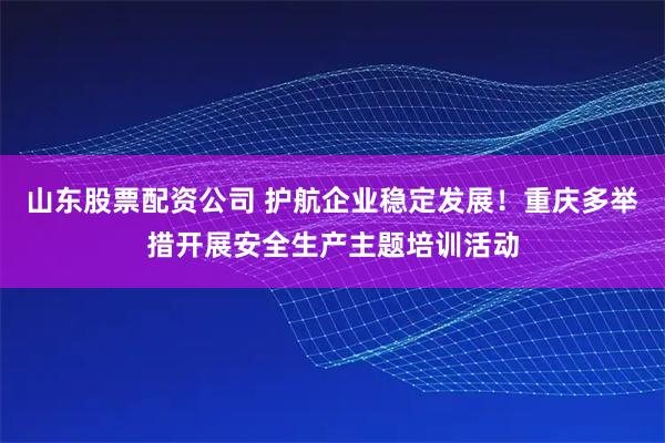 山东股票配资公司 护航企业稳定发展！重庆多举措开展安全生产主题培训活动