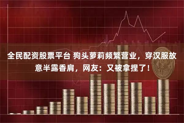 全民配资股票平台 狗头萝莉频繁营业，穿汉服故意半露香肩，网友：又被拿捏了！