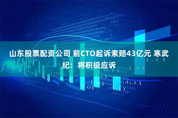 山东股票配资公司 前CTO起诉索赔43亿元 寒武纪：将积极应诉