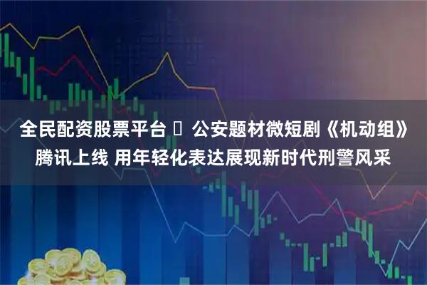 全民配资股票平台 ​公安题材微短剧《机动组》腾讯上线 用年轻化表达展现新时代刑警风采