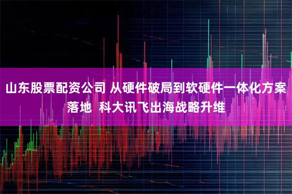 山东股票配资公司 从硬件破局到软硬件一体化方案落地  科大讯飞出海战略升维